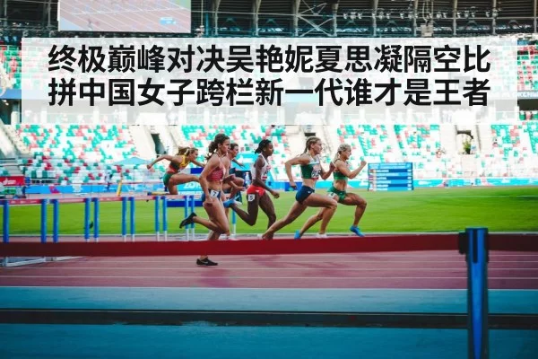 终极巅峰对决吴艳妮夏思凝隔空比拼中国女子跨栏新一代谁才是王者