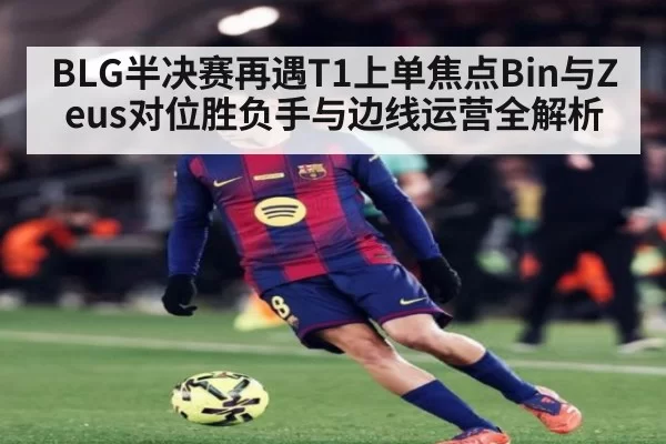 BLG半决赛再遇T1上单焦点Bin与Zeus对位胜负手与边线运营全解析